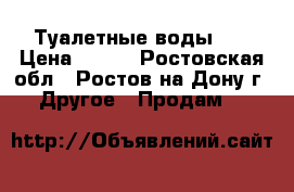 Туалетные воды .  › Цена ­ 500 - Ростовская обл., Ростов-на-Дону г. Другое » Продам   
